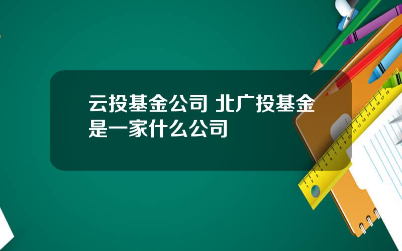 云投基金公司 北广投基金是一家什么公司